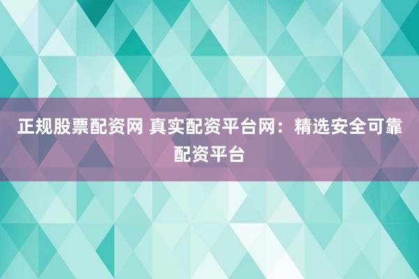 正规股票配资网 真实配资平台网：精选安全可靠配资平台
