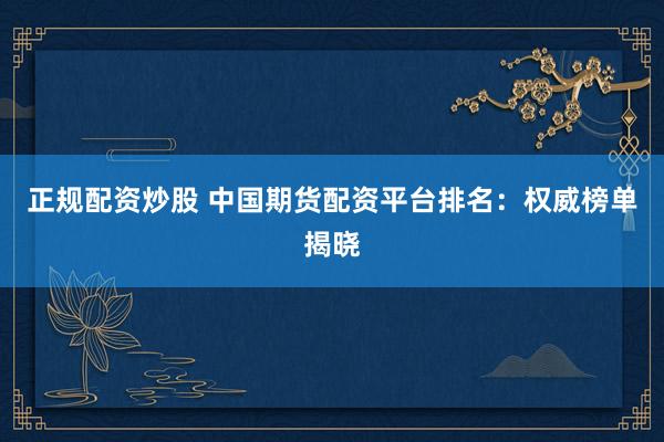 正规配资炒股 中国期货配资平台排名：权威榜单揭晓