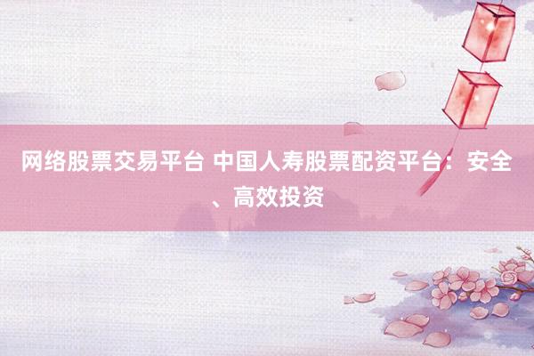 网络股票交易平台 中国人寿股票配资平台：安全、高效投资