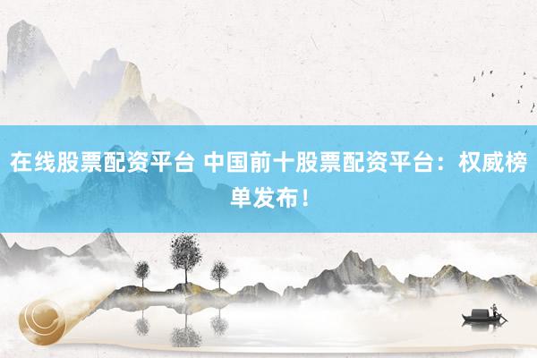 在线股票配资平台 中国前十股票配资平台：权威榜单发布！