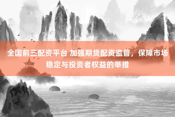 全国前三配资平台 加强期货配资监管，保障市场稳定与投资者权益的举措