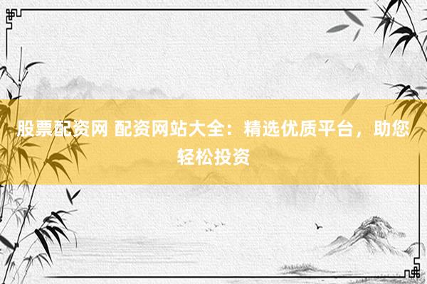 股票配资网 配资网站大全：精选优质平台，助您轻松投资