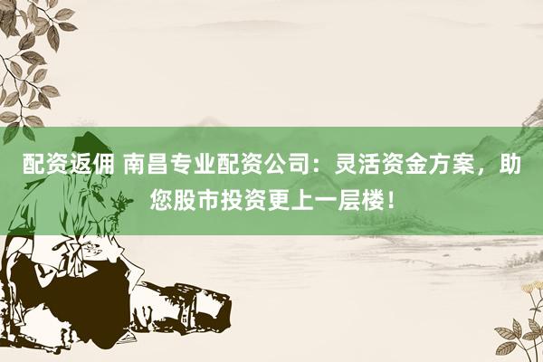 配资返佣 南昌专业配资公司：灵活资金方案，助您股市投资更上一层楼！