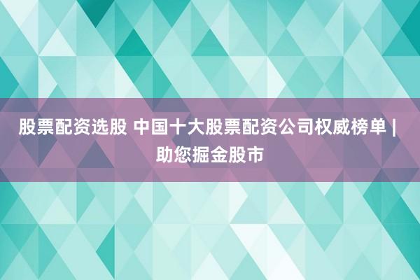 股票配资选股 中国十大股票配资公司权威榜单 | 助您掘金股市