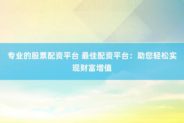 专业的股票配资平台 最佳配资平台：助您轻松实现财富增值