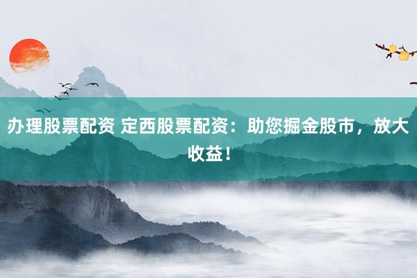 办理股票配资 定西股票配资：助您掘金股市，放大收益！