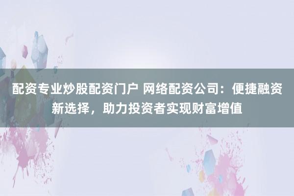 配资专业炒股配资门户 网络配资公司：便捷融资新选择，助力投资者实现财富增值