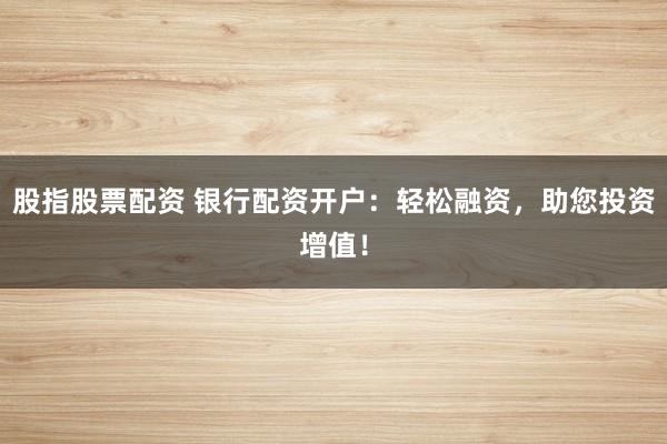 股指股票配资 银行配资开户：轻松融资，助您投资增值！