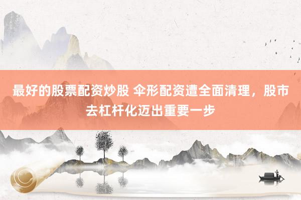 最好的股票配资炒股 伞形配资遭全面清理，股市去杠杆化迈出重要一步