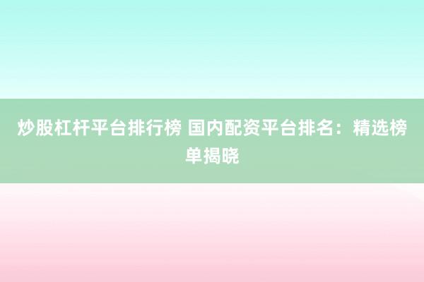 炒股杠杆平台排行榜 国内配资平台排名：精选榜单揭晓