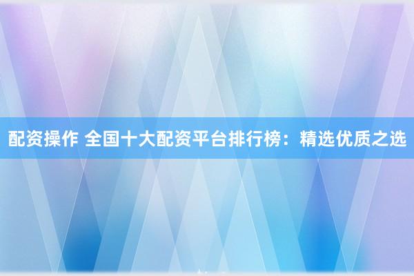 配资操作 全国十大配资平台排行榜：精选优质之选