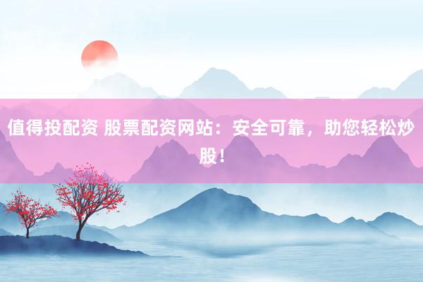值得投配资 股票配资网站：安全可靠，助您轻松炒股！