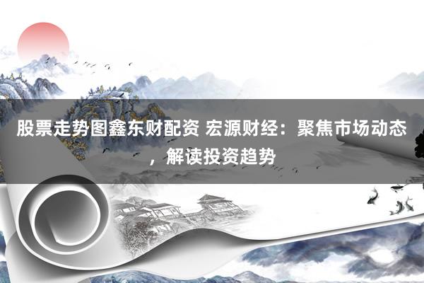 股票走势图鑫东财配资 宏源财经：聚焦市场动态，解读投资趋势